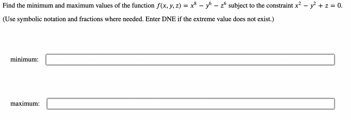 Find the minimum and maximum values of the function f(x, y, z) = x° – y – z° subject to the constraint x – y² + z = 0.
(Use symbolic notation and fractions where needed. Enter DNE if the extreme value does not exist.)
minimum:
maximum:
