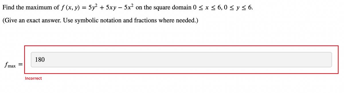 Find the maximum of f (x, y) = 5y² + 5xy – 5x² on the square domain 0 < x < 6, 0 < y < 6.
(Give an exact answer. Use symbolic notation and fractions where needed.)
180
fmax
%3D
Incorrect
II
