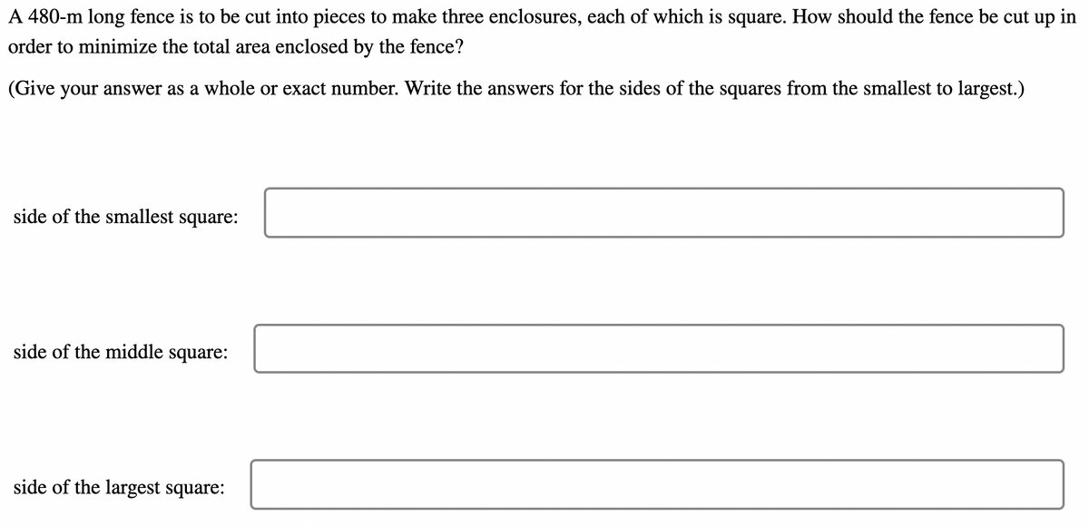 A 480-m long fence is to be cut into pieces to make three enclosures, each of which is square. How should the fence be cut up in
order to minimize the total area enclosed by the fence?
(Give your answer as a whole or exact number. Write the answers for the sides of the squares from the smallest to largest.)
side of the smallest square:
side of the middle square:
side of the largest square:
