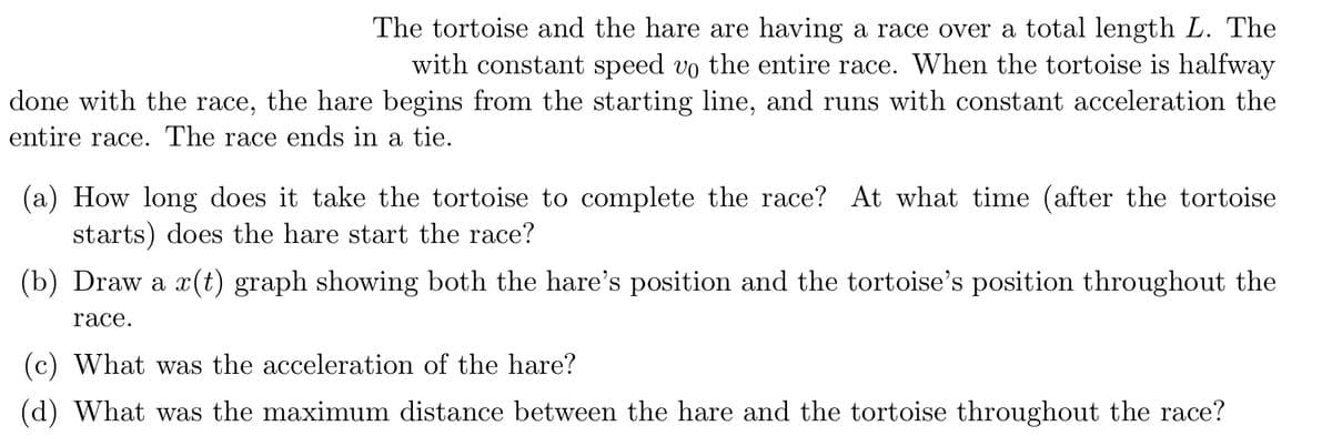 The tortoise and the hare are having a race over a total length L. The
with constant speed vo the entire race. When the tortoise is halfway
done with the race, the hare begins from the starting line, and runs with constant acceleration the
entire race. The race ends in a tie.
(a) How long does it take the tortoise to complete the race? At what time (after the tortoise
starts) does the hare start the race?
(b) Draw a x(t) graph showing both the hare's position and the tortoise's position throughout the
race.
(c) What was the acceleration of the hare?
(d) What was the maximum distance between the hare and the tortoise throughout the race?
