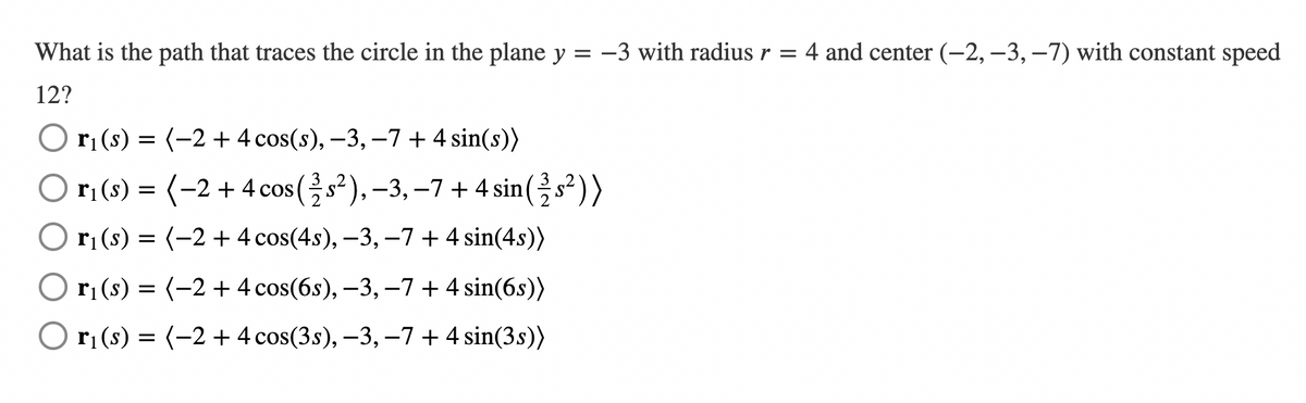 What is the path that traces the circle in the plane y = -3 with radius r = 4 and center (-2,–3, –7) with constant speed
12?
O r; (s) = (-2 + 4 cos(s), –3, –7 + 4 sin(s))
O ri (s) =
(-2 + 4 cos (s²),-3, –7 + 4 sin(s²))
O ri(s) = (-2 + 4 cos(4s), –3, –7 + 4 sin(4s))
rị (s) = (-2 + 4 cos(6s), –3, –7 + 4 sin(6s))
O rị (s) = (-2 + 4 cos(3s), –3, –7 + 4 sin(3s))
