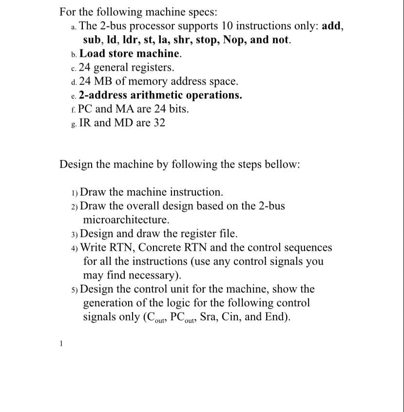 For the following machine specs:
.The 2-bus processor supports 10 instructions only: add,
sub, Id, Idr, st, la, shr, stop, Nop, and not.
b. Load store machine.
c. 24 general registers.
d. 24 MB of memory address space.
e. 2-address arithmetic operations.
f. PC and MA are 24 bits.
е.
g. IR and MD are 32
Design the machine by following the steps bellow:
1) Draw the machine instruction.
2) Draw the overall design based on the 2-bus
microarchitecture.
3) Design and draw the register file.
4) Write RTN, Concrete RTN and the control sequences
for all the instructions (use any control signals you
may find necessary).
5) Design the control unit for the machine, show the
generation of the logic for the following control
signals only (Coup, PCouts Sra, Cin, and End).
1
