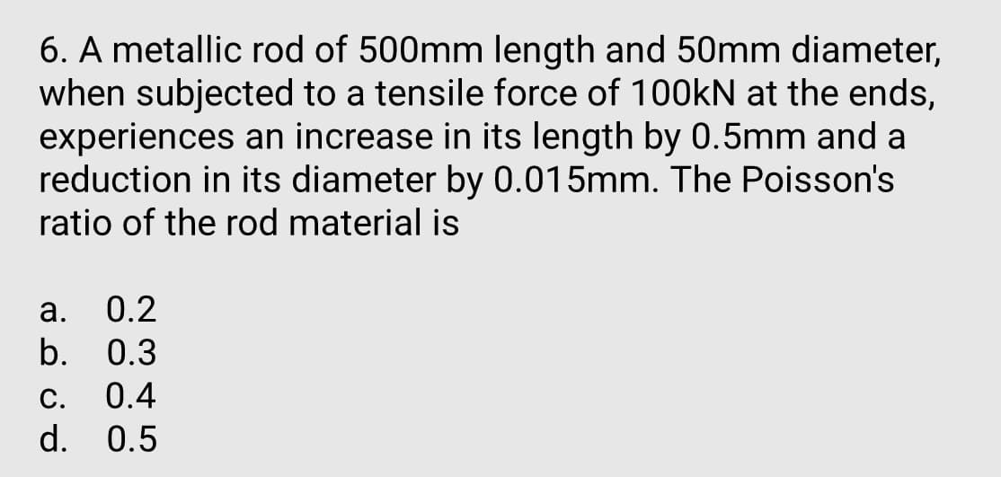 6. A metallic rod of 500mm length and 50mm diameter,
when subjected to a tensile force of 100KN at the ends,
experiences an increase in its length by 0.5mm and a
reduction in its diameter by 0.015mm. The Poisson's
ratio of the rod material is
а.
0.2
b.
0.3
С.
0.4
d. 0.5
