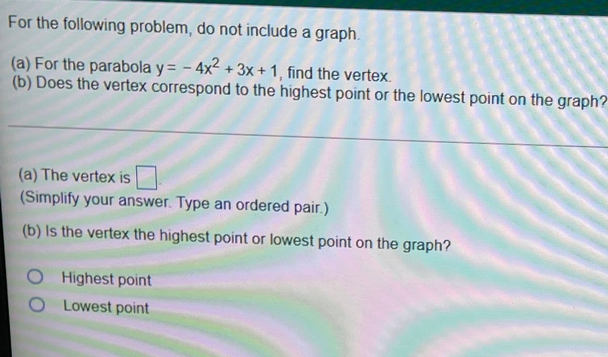 For the following problem, do not include a graph.
(a) For the parabola y= - 4x-+3x+ 1, find the vertex.
(b) Does the vertex correspond to the highest point or the lowest point on the graph?
(a) The vertex is
(Simplify your answer. Type an ordered pair.)
(b) Is the vertex the highest point or lowest point on the graph?
Highest point
O Lowest point
