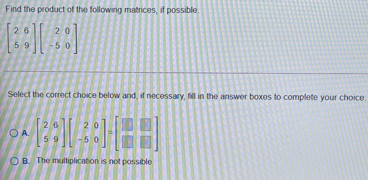 Find the product of the following matrices, if possible.
26
2 0
5 9
-5 0
Select the correct choice below and, if necessary, fill in the answer boxes to complete your choice.
26
O A.
5 9
2 0
-5 0
O B. The multiplication is not possible
