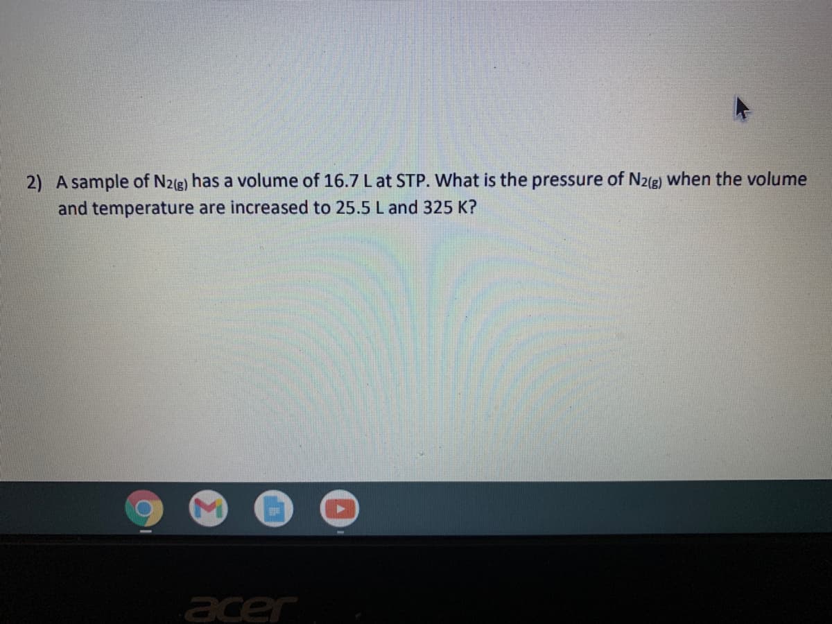 2) A sample of N2(g) has a volume of 16.7 Lat STP. What is the pressure of N2(g) when the volume
and temperature are increased to 25.5 L and 325 K?
acer
