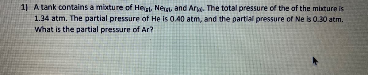 1) A tank contains a mixture of Heg), Ne(g), and Ar(g). The total pressure of the of the mixture is
1.34 atm. The partial pressure of He is 0.40 atm, and the partial pressure of Ne is 0.30 atm.
What is the partial pressure of Ar?
