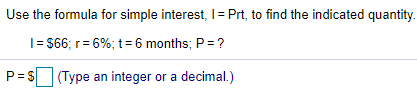 Use the formula for simple interest, I= Prt, to find the indicated quantity.
I= $66; r= 6%; t=6 months; P= ?
P= S (Type an integer or a decimal.)
