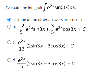 Evaluate the integral: e2*sin(3x)dx.
a. None of the other answers are correct
O b. -2
e?*sin3x+e²*cos3x + C
3
5
Oc. e2x
-(2sin3x - Зсos3xх) + С
13
d. e2x
-(2sin3x- Зсos3х) + С
5
