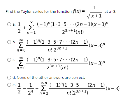 1
Find the Taylor series for the function f(x) =
at a=3.
Vx+1
(– 1)"(1·3.5..· (2n– 1)(x- 3)"
23n+1(n!)
a. ]
2
n=1
(- 1)"(1·3.5.7.. · (2n– 1)
b.
Σ
(x- 3)"
n = 0
n! 23n+1
(- 1)"(1·3.5.7.. · (2n– 1)
Σ
C.
-(x- 3)"
23n+1(n!)
n= 0
O d. None of the other answers are correct.
oon
(- 1)"(1·3.5. ·(2n – 1)
n!(23n+1)
О е. 1
1
+ Σ
24
(x-3)
2
n=2

