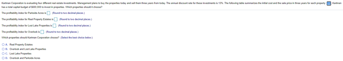 Kartman Corporation is evaluating four different real estate investments. Management plans to buy the properties today and sell them three years from today. The annual discount rate for these investments is 13%. The following table summarizes the initial cost and the sale price in three years for each property: 9. Kartman
has a total capital budget of $600,000 to invest in properties. Which properties should it choose?
The profitability index for Parkside Acres is
(Round to two decimal places.)
The profitability index for Real Property Estates is (Round to two decimal places.)
The profitability index for Lost Lake Properties is
(Round to two decimal places.)
The profitability index for Overlook isD. (Round to two decimal places.)
Which properties should Kartman Corporation choose? (Select the best choice below.)
O A. Real Property Estates
O B. Overlook and Lost Lake Properties
O C. Lost Lake Properties
O D. Overlook and Parkside Acres
