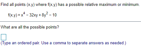 Find all points (x.y) where f(x.y) has a possible relative maximum or minimum.
f(x.y) = x* - 32xy + 8y? - 10
What are all the possible points?
(Type an ordered pair. Use a comma to separate answers as needed.)
