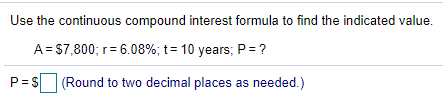 Use the continuous compound interest formula to find the indicated value.
A = $7,800; r= 6.08%; t= 10 years; P = ?
P= S (Round to two decimal places as needed.)
