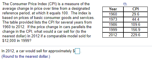 The Consumer Price Index (CPI) is a measure of the
average change in price over time from a designated
reference period, at which it equals 100. The index is
based on prices of basic consumer goods and services.
The table provided lists the CPI for several years from
1960 to 2012. If the price change in cars parallels the
change in the CPI, what would a car sell for (to the
nearest dollar) in 2012 if a comparable model sold for
$12,000 in 1999?
Year
CPI
1960
29.6
1973
44.4
109.6
156.9
1986
1999
2012
229.6
In 2012, a car would sell for approximately S
(Round to the nearest dollar.)

