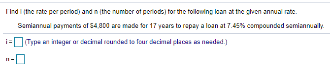 Find i (the rate per period) and n (the number of periods) for the following loan at the given annual rate.
Semiannual payments of $4,800 are made for 17 years to repay a loan at 7.45% compounded semiannually.
i =
(Type an integer or decimal rounded to four decimal places as needed.)
n=
