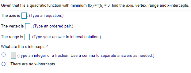Given that f is a quadratic function with minimum f(x) = f(5) = 3, find the axis, vertex, range and x-intercepts.
The axis is
. (Type an equation.)
The vertex is. (Type an ordered pair.)
The range is
(Type your answer in interval notation.)
What are the x-intercepts?
(Type an integer or a fraction. Use a comma to separate answers as needed.)
O There are no x-intercepts.
