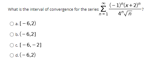 What is the interval of convergence for the series 2
n =1
(- 1)"(x+2)".
4"/n
Оa.[- 6,2)
а.
O b. (- 6,2]
Oc.[-6, – 2]
O d. (- 6,2)
