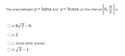 The area between y= 3sinx and y=3cosx on the interval 0,
is
O a. 6/2 - 6
O b.2
c. Some other answer
O d. 2 -1
