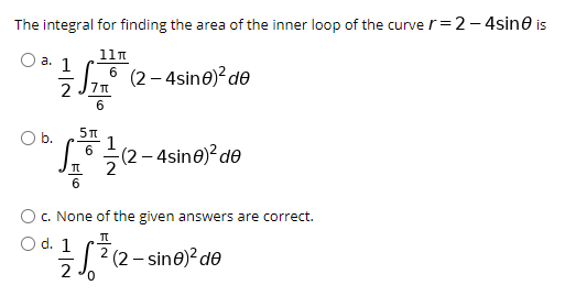 The integral for finding the area of the inner loop of the curve r=2– 4sine is
11n
Оа. 1
6 (2– 4sine)? de
Ob.
6
(2 – 4sine)? de
c. None of the given answers are correct.
O d. 1
2
| 2 (2 - sine)? de
