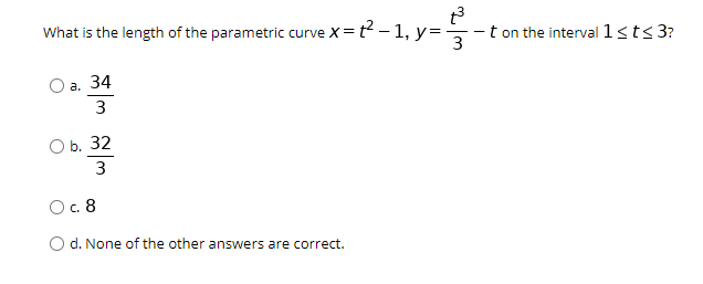 What is the length of the parametric curve
X=t? – 1, y=
- t on the interval 1sts 3?
3
O a. 34
3
b. 32
3
Oc. 8
O d. None of the other answers are correct.
