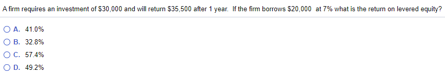 A firm requires an investment of $30,000 and will return $35,500 after 1 year. If the firm borrows $20,000 at 7% what is the return on levered equity?
O A. 41.0%
O B. 32.8%
OC. 57.4%
O D. 49.2%
