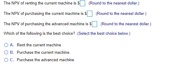 The NPV of renting the current machine is S. (Round to the nearest dollar.)
The NPV of purchasing the current machine is S
(Round to the nearest dollar.)
The NPV of purchasing the advanced machine is S
(Round to the nearest dollar.)
Which of the following is the best choice? (Select the best choice below.)
O A. Rent the current machine.
B. Purchase the current machine.
OC. Purchase the advanced machine.

