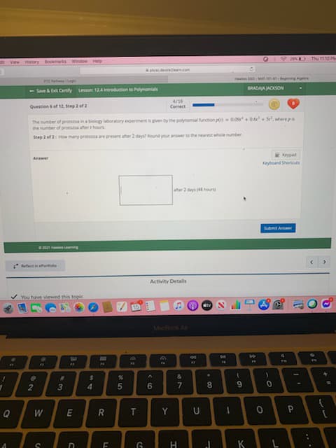 2 D Thu 1110 P
dt Vew Hstory Bookmarks Window Help
de en.com
es o- MA- -egning Apetra
BRADAJA JACKSON
- Save Certily Lesson: 124 eroduction to Plynomials
4/16
Question 6 ef 12, Step 2 of2
Correct
The number of protozoa in a biology laboraory experiment is gven by the polynomial function p-0.09 + 0.6e + S, where pn
the number of protooa ater hours
Step 2 of 2: How many protozoa are present ater 2 days Round your anwer to the nearest whole number
E Keypad
Keyboard Shertoues
Answer
ater 2 days hours
Submit Aer
e2 e Leng
efect ie eurle
Activity Detals
You have viewed this topic
15
MacBook Ar
4.
So
&
3
4.
Q
W
Y
U
H.
KL
%37
