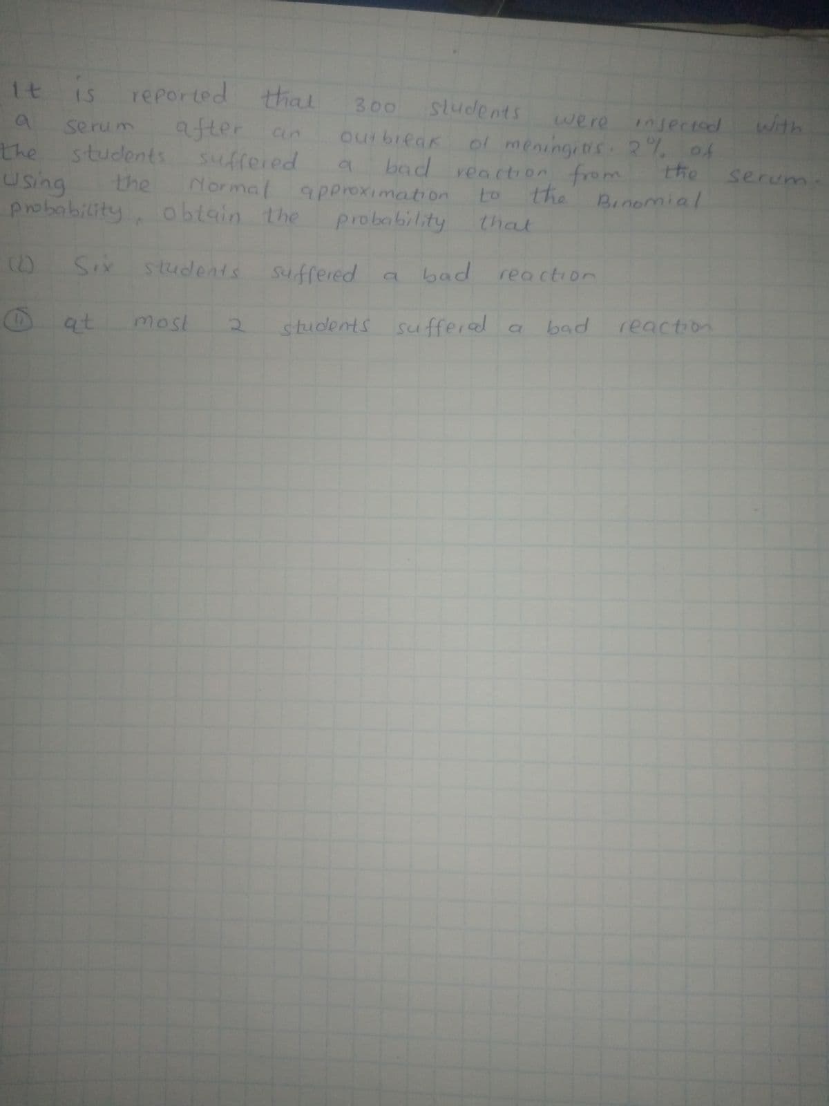 1t is
reported that
after an
suffered
Normal
300
sludents
were injectod
with
serum
ourbieak ol meningitis R% of
bad reaction from
the
Using the
probability, obtain the
students
the serum
9poroximation
to the Binomial
probability
that
(0 Six Students Sufrered
a bad
reaction
at
most
students sufferel
sufferal a
bad
reaction
