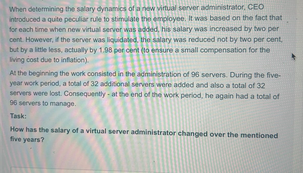 When determining the salary dynamics of a new virtual server administrator, CEO
introduced a quite peculiar rule to stimulate the employee. It was based on the fact that
for each time when new virtual server was added, his salary was increased by two per
cent. However, if the server was liquidated, the salary was reduced not by two per cent,
but by a little less, actually by 1.98 per cent (to ensure a small compensation for the
living cost due to inflation).
At the beginning the work consisted in the administration of 96 servers. During the five-
year work period, a total of 32 additional servers were added and also a total of 32
servers were lost. Consequently - at the end of the work period, he again had a total of
96 servers to manage.
Task:
How has the salary of a virtual server administrator changed over the mentioned
five years?