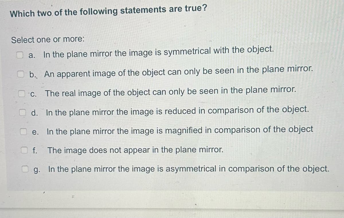 Which two of the following statements are true?
Select one or more:
a. In the plane mirror the image is symmetrical with the object.
b.
An apparent image of the object can only be seen in the plane mirror.
c. The real image of the object can only be seen in the plane mirror.
Od.
In the plane mirror the image is reduced in comparison of the object.
e. In the plane mirror the image is magnified in comparison of the object
f. The image does not appear in the plane mirror.
g. In the plane mirror the image is asymmetrical in comparison of the object.
U