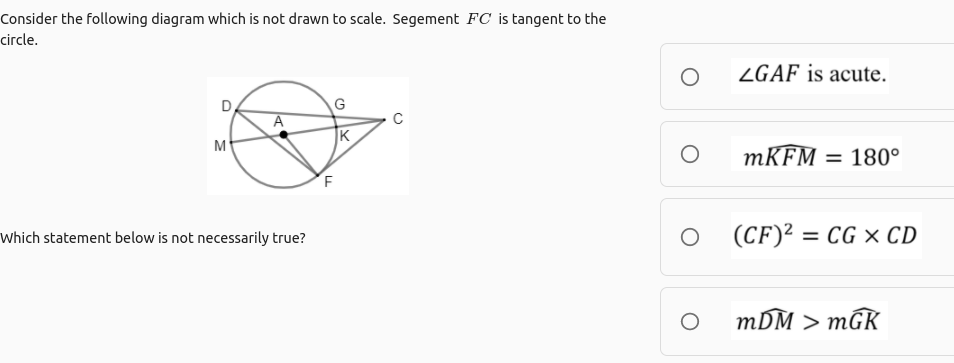Consider the following diagram which is not drawn to scale. Segement FC is tangent to the
circle.
ZGAF is acute.
A
|K
M
MKFM = 180°
Which statement below is not necessarily true?
(CF)² = CG × CD
mDM > mGK
