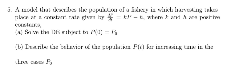 5. A model that describes the population of a fishery in which harvesting takes
place at a constant rate given by 4 = kP – h, where k and h are positive
constants,
(a) Solve the DE subject to P(0) = Po
(b) Describe the behavior of the population P(t) for increasing time in the
three cases P
