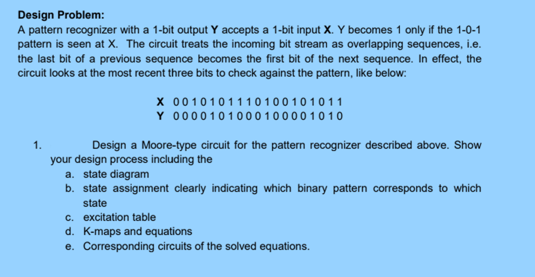 Design Problem:
A pattern recognizer with a 1-bit output Y accepts a 1-bit input X. Y becomes 1 only if the 1-0-1
pattern is seen at X. The circuit treats the incoming bit stream as overlapping sequences, i.e.
the last bit of a previous sequence becomes the first bit of the next sequence. In effect, the
circuit looks at the most recent three bits to check against the pattern, like below:
X
0010101110100101011
0000101000100001010
Y
1.
Design a Moore-type circuit for the pattern recognizer described above. Show
your design process including the
a. state diagram
b. state assignment clearly indicating which binary pattern corresponds to which
state
c. excitation table
d. K-maps and equations
e. Corresponding circuits of the solved equations.