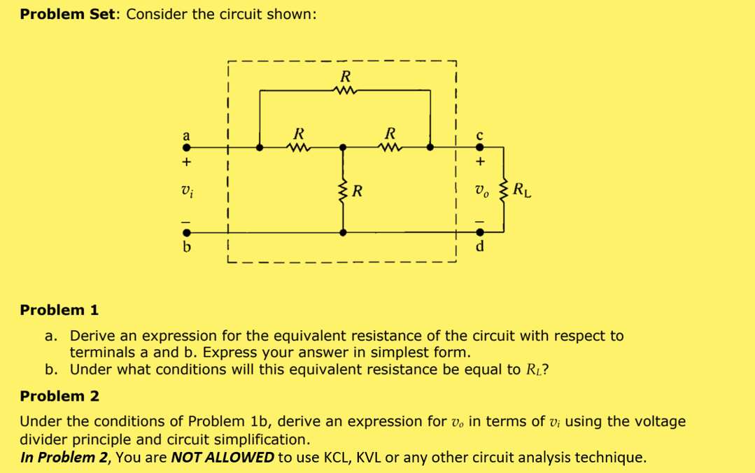 Problem Set: Consider the circuit shown:
a
+
1
Vi
{R
RL
b
1
Problem 1
a. Derive an expression for the equivalent resistance of the circuit with respect to
terminals a and b. Express your answer in simplest form.
b. Under what conditions will this equivalent resistance be equal to R₁?
Problem 2
Under the conditions of Problem 1b, derive an expression for v, in terms of v; using the voltage
divider principle and circuit simplification.
In Problem 2, You are NOT ALLOWED to use KCL, KVL or any other circuit analysis technique.
R
m
R
R
m