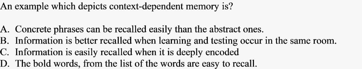 An example which depicts context-dependent memory is?
A. Concrete phrases can be recalled easily than the abstract ones.
B. Information is better recalled when learning and testing occur in the same room.
C. Information is easily recalled when it is deeply encoded
D. The bold words, from the list of the words are easy to recall.
