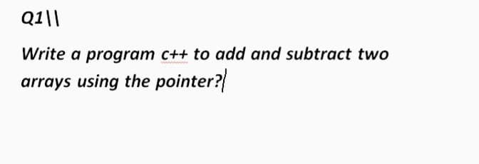 Q1\|
Write a program c++ to add and subtract two
arrays using the pointer?
