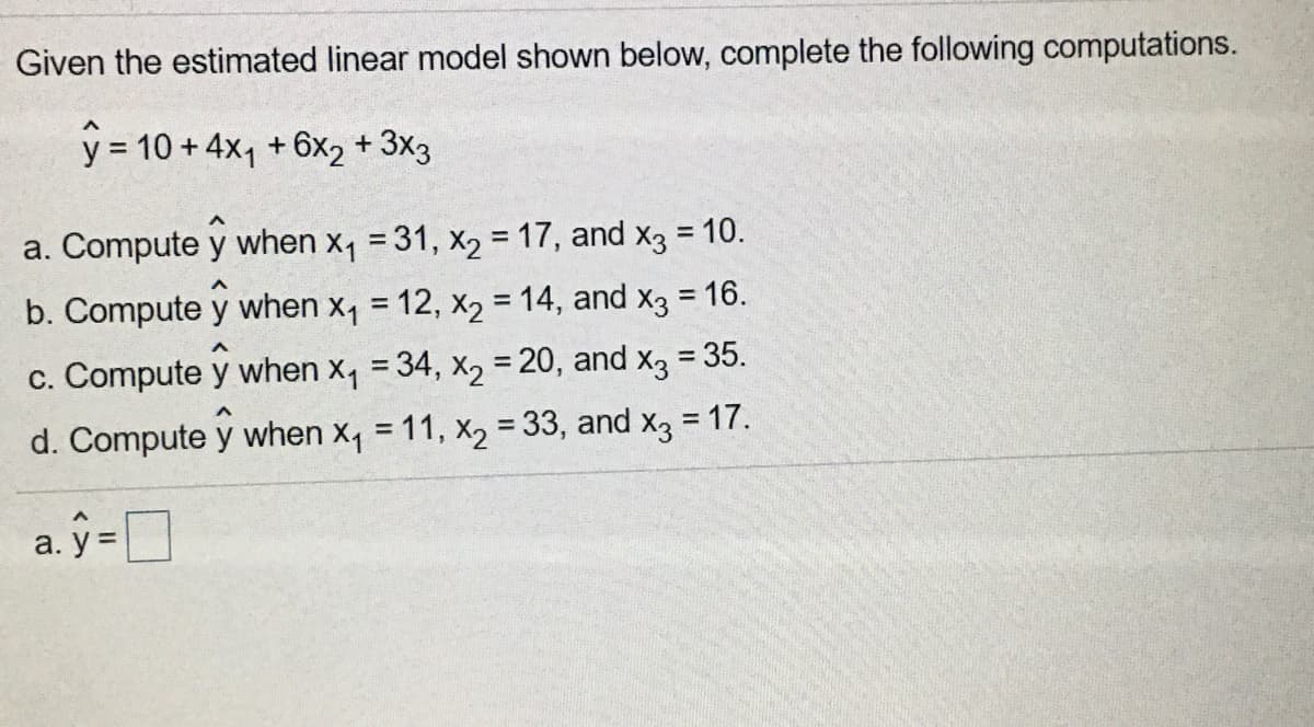 Given the estimated linear model shown below, complete the following computations.
y = 10 + 4x, +6x2 + 3x3
a. Compute y when x1 = 31, x2 =17, and x3 = 10.
%3D
b. Compute y when x, = 12, x2 = 14, and x3 = 16.
%3D
%3D
c. Compute y when x, = 34, x2 = 20, and x3 = 35.
%3D
d. Compute y when x, = 11, x2 = 33, and x3 = 17.
%3D
%3D
a. ŷ =O
y =
