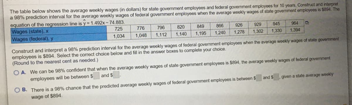 The table below shows the average weekly wages (in dollars) for state government employees and federal government employees for 10 years. Construct and interpret
a 98% prediction interval for the average weekly wages of federal government employees when the average weekly wages of state government employees is $894. The
equation of the regression line is y = 1.492x – 74.883.
Wages (state), x
Wages (federal), y
725
776
796
820
849
866
926
929
945
964
1,034
1,048
1,112
1,140
1,195
1,240
1,278
1,302
1,330
1,394
Construct and interpret a 98% prediction interval for the average weekly wages of federal government employees when the average weekly wages of state government
employees is $894. Select the correct choice below and fill in the answer boxes to complete your choice.
(Round to the nearest cent as needed.)
O A. We can be 98% confident that when the average weekly wages of state government employees is $894, the average weekly wages of federal government
employees will be between $
and $
and $
given a state average weekly
O B. There is a 98% chance that the predicted average weekly wages of federal government employees is between $
wage of $894.
