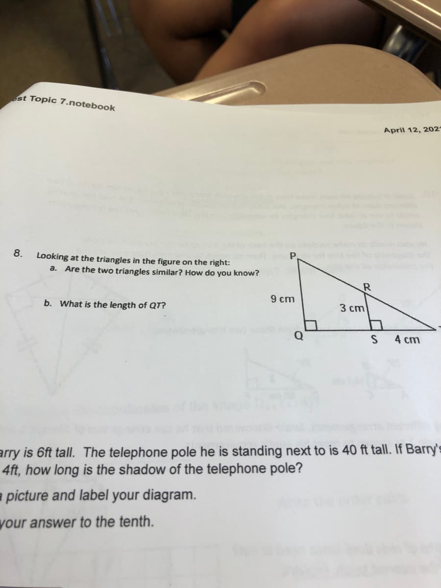 st Topic 7.notebook
April 12, 202
8.
Looking at the triangles in the figure on the right:
a. Are the two triangles similar? How do you know?
9 cm
b. What is the length of QT?
3 cm
Q
4 cm
arry is 6ft tall. The telephone pole he is standing next to is 40 ft tall. If Barry's
4ft, how long is the shadow of the telephone pole?
a picture and label your diagram.
your answer to the tenth.
