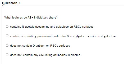 Question 3
What features do AB+ individuals share?
contains N-acetylglucosamine and galactose on RBCS surfaces
contains circulating plasma antibodies for N-acetylgalactosamine and galactose
does not contain D antigen on RBCS surfaces
does not contain any circulating antibodies in plasma
