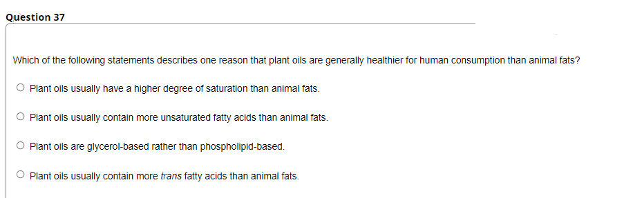 Question 37
Which of the following statements describes one reason that plant oils are generally healthier for human consumption than animal fats?
O Plant oils usually have a higher degree of saturation than animal fats.
Plant oils usually contain more unsaturated fatty acids than animal fats.
O Plant oils are glycerol-based rather than phospholipid-based.
O Plant oils usually contain more trans fatty acids than animal fats.
