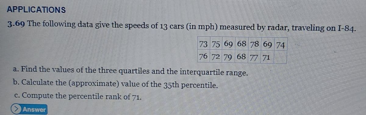 APPLICATIONS
3.69 The following data give the speeds of 13 cars (in mph) measured by radar, traveling on I-84.
73 75 69 68 78 69 74
76 72 79 68 77 71
a. Find the values of the three quartiles and the interquartile range.
b. Calculate the (approximate) value of the 35th percentile.
c. Compute the percentile rank of 71.
> Answer
