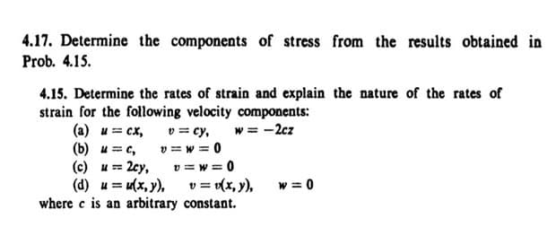 4.17. Determine the components of stress from the results obtained in
Prob. 4.15.
4.15. Determine the rates of strain and explain the nature of the rates of
strain for the following velocity components:
(a) u = cx,
(b) u=c,
v=cy,
v=w=0
w = -2cz
(c) u = 2cy,
v=w=0
(d) u = u(x, y),
v = v(x, y),
w=0
where c is an arbitrary
constant.