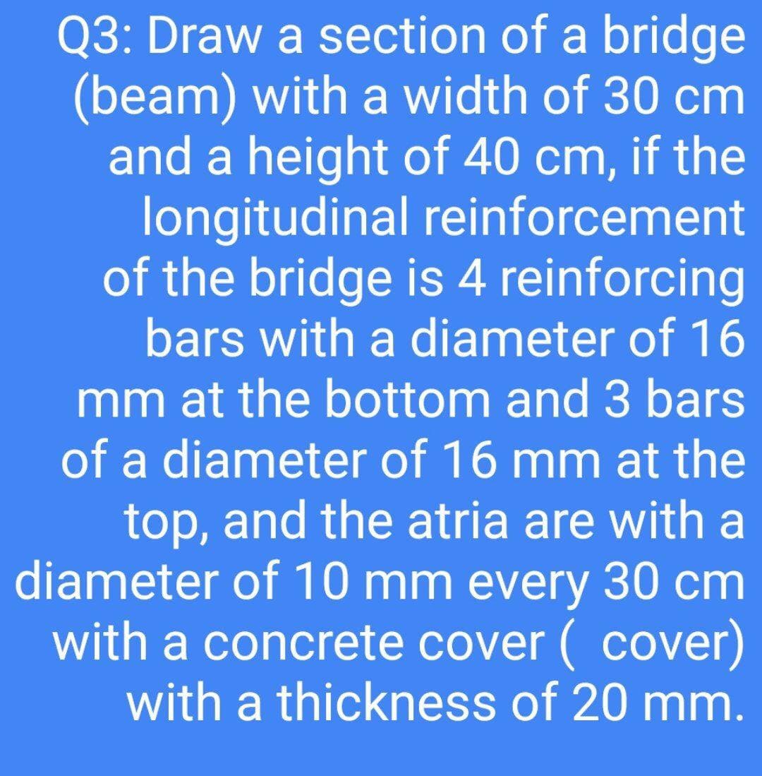 Q3: Draw a section of a bridge
(beam) with a width of 30 cm
and a height of 40 cm, if the
longitudinal reinforcement
of the bridge is 4 reinforcing
bars with a diameter of 16
mm at the bottom and 3 bars
of a diameter of 16 mm at the
top, and the atria are with a
diameter of 10 mm every 30 cm
with a concrete cover ( cover)
with a thickness of 20 mm.
