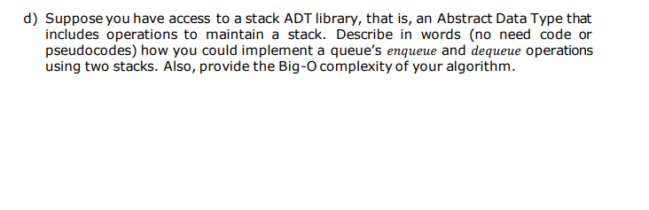 d) Suppose you have access to a stack ADT library, that is, an Abstract Data Type that
includes operations to maintain a stack. Describe in words (no need code or
pseudocodes) how you could implement a queue's enqueue and dequeue operations
using two stacks. Also, provide the Big-O complexity of your algorithm.
