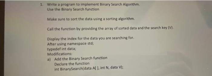 1. Write a program to implement Binary Search Algorithm.
Use the Binary Search function
Make sure to sort the data using a sorting algorithm.
Call the function by providing the array of sorted data and the search key (V).
Display the index for the data you are searching for.
After using namespace std;
typedef int data;
Modifications:
a) Add the Binary Search function
Declare the function
int BinarySearch(data A[ ], int N, data V);
