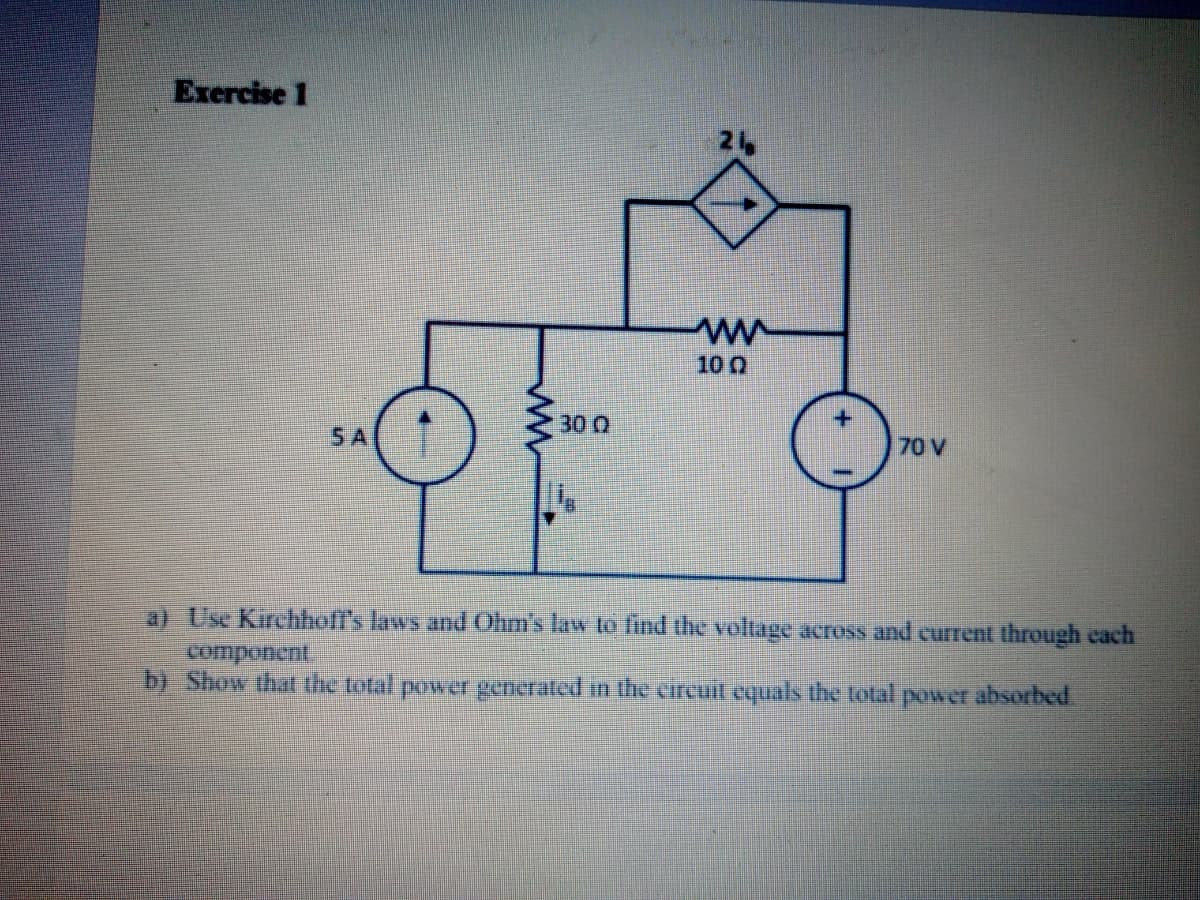 Exercise 1
10 0
300
5 A
70 V
a) Use Kirchhoff's laws and Ohm's law to find the voltage across and current through each
b) Show that the total power generated in the circuit equals the total power absorbed.
