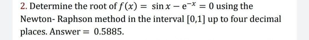 2. Determine the root of f (x) = sin x – e-* = 0 using the
Newton- Raphson method in the interval [0,1] up to four decimal
places. Answer = 0.5885.
%3|
