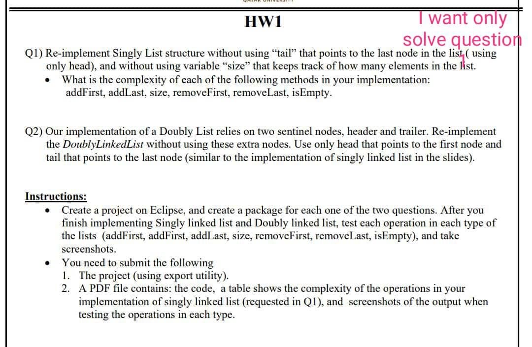HW1
want only
solve question
Q1) Re-implement Singly List structure without using "tail" that points to the last node in the list, ( using
only head), and without using variable "size" that keeps track of how many elements in the list.
What is the complexity of each of the following methods in your implementation:
addFirst, addLast, size, removeFirst, removeLast, isEmpty.
Q2) Our implementation of a Doubly List relies on two sentinel nodes, header and trailer. Re-implement
the DoublyLinkedList without using these extra nodes. Use only head that points to the first node and
tail that points to the last node (similar to the implementation of singly linked list in the slides).
Instructions:
Create a project on Eclipse, and create a package for each one of the two questions. After you
finish implementing Singly linked list and Doubly linked list, test each operation in each type of
the lists (addFirst, addFirst, addLast, size, removeFirst, removeLast, isEmpty), and take
screenshots.
You need to submit the following
1. The project (using export utility).
2. A PDF file contains: the code, a table shows the complexity of the operations in your
implementation of singly linked list (requested in Q1), and screenshots of the output when
testing the operations in each type.
