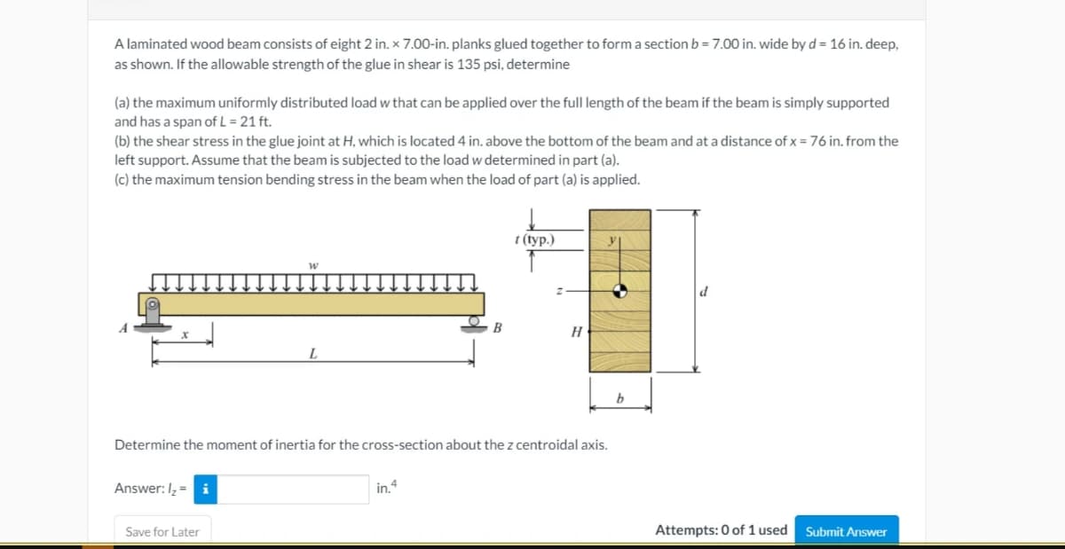 A laminated wood beam consists of eight 2 in. × 7.00-in. planks glued together to form a section b = 7.00 in. wide by d = 16 in. deep,
as shown. If the allowable strength of the glue in shear is 135 psi, determine
(a) the maximum uniformly distributed load w that can be applied over the full length of the beam if the beam is simply supported
and has a span of L = 21 ft.
(b) the shear stress in the glue joint at H, which is located 4 in. above the bottom of the beam and at a distance of x = 76 in. from the
left support. Assume that the beam is subjected to the load w determined in part (a).
(c) the maximum tension bending stress in the beam when the load of part (a) is applied.
t (typ.)
B
H
Determine the moment of inertia for the cross-section about the z centroidal axis.
Answer: I, = i
in.4
Save for Later
Attempts: 0 of 1 used
Submit Answer
